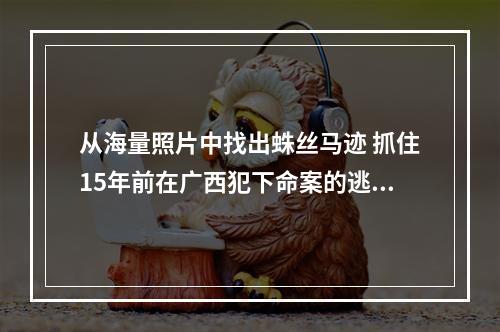 从海量照片中找出蛛丝马迹 抓住15年前在广西犯下命案的逃犯