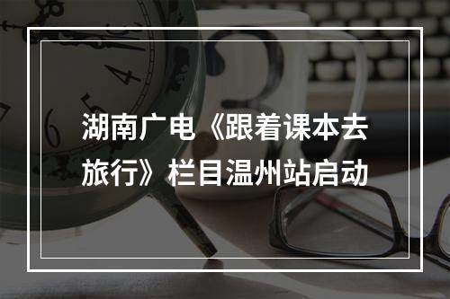 湖南广电《跟着课本去旅行》栏目温州站启动