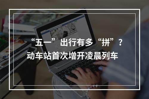 “五一”出行有多“拼”？动车站首次增开凌晨列车