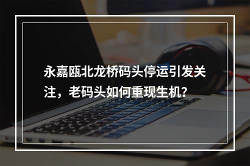 永嘉瓯北龙桥码头停运引发关注，老码头如何重现生机？