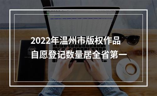 2022年温州市版权作品自愿登记数量居全省第一