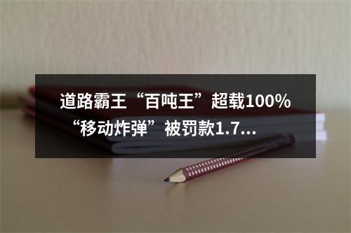 道路霸王“百吨王”超载100％ “移动炸弹”被罚款1.7万元