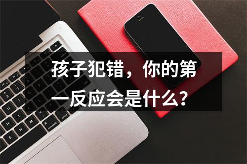 孩子犯错，你的第一反应会是什么？