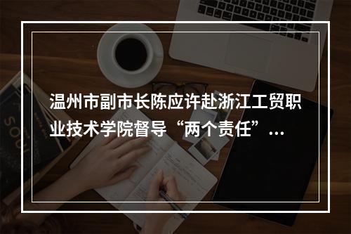 温州市副市长陈应许赴浙江工贸职业技术学院督导“两个责任”落实情况