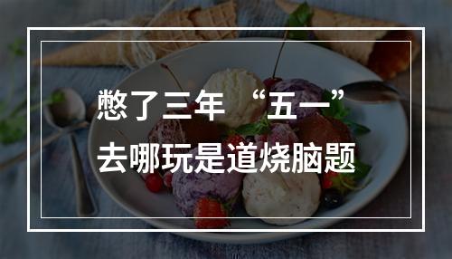 憋了三年 “五一”去哪玩是道烧脑题