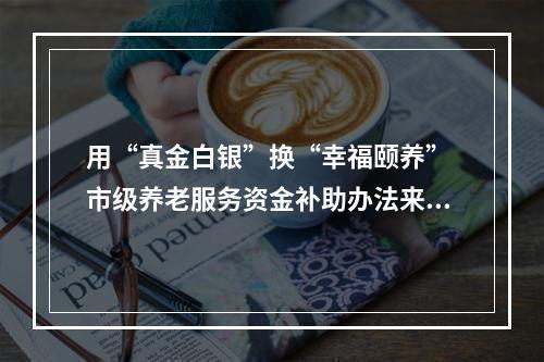 用“真金白银”换“幸福颐养” 市级养老服务资金补助办法来了