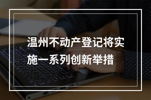 温州不动产登记将实施一系列创新举措
