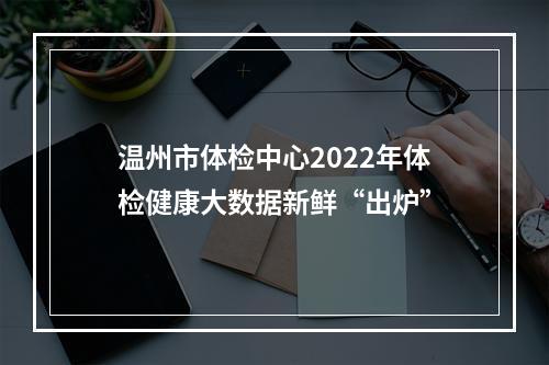 温州市体检中心2022年体检健康大数据新鲜“出炉”