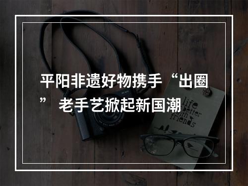平阳非遗好物携手“出圈” 老手艺掀起新国潮