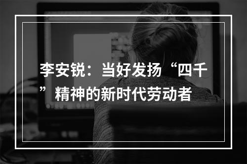 李安锐：当好发扬“四千”精神的新时代劳动者