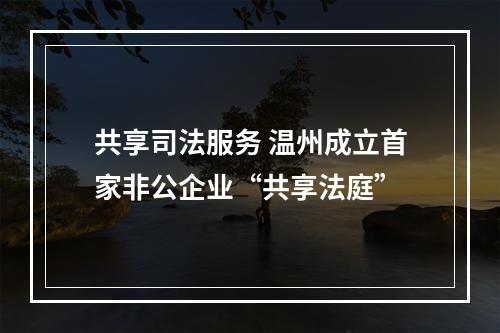 共享司法服务 温州成立首家非公企业“共享法庭”