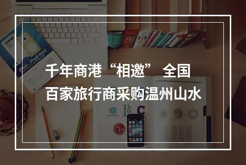 千年商港“相邀” 全国百家旅行商采购温州山水