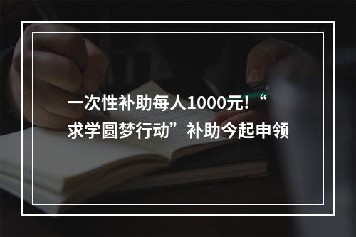 一次性补助每人1000元!“求学圆梦行动”补助今起申领