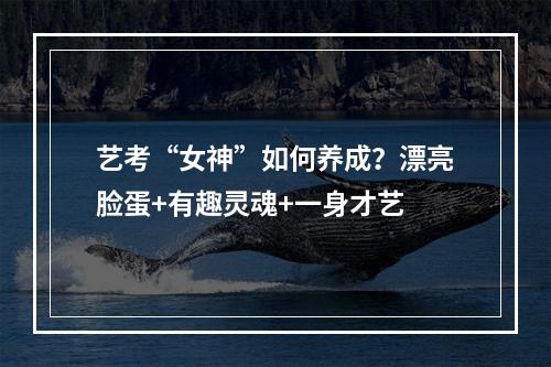艺考“女神”如何养成？漂亮脸蛋+有趣灵魂+一身才艺