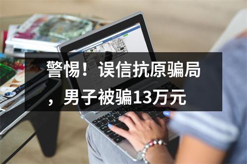 警惕！误信抗原骗局，男子被骗13万元