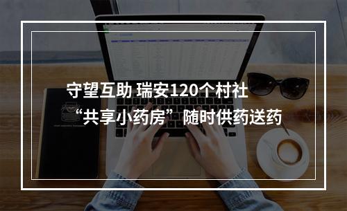 守望互助 瑞安120个村社“共享小药房”随时供药送药