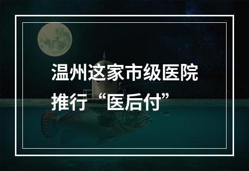 温州这家市级医院推行“医后付”