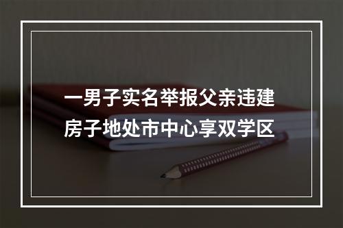 一男子实名举报父亲违建 房子地处市中心享双学区