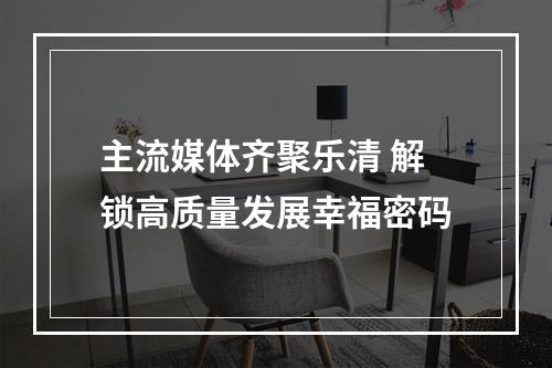 主流媒体齐聚乐清 解锁高质量发展幸福密码