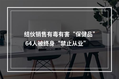 结伙销售有毒有害“保健品” 64人被终身“禁止从业”