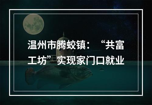 温州市腾蛟镇：“共富工坊”实现家门口就业