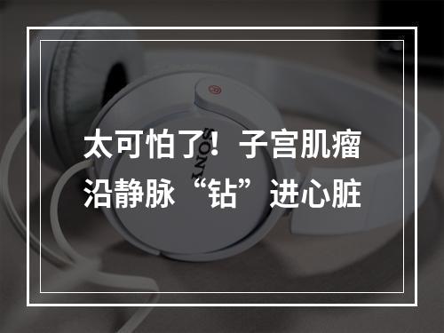 太可怕了！子宫肌瘤沿静脉“钻”进心脏