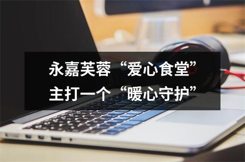 永嘉芙蓉“爱心食堂”主打一个“暖心守护”