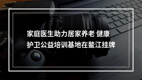 家庭医生助力居家养老 健康护卫公益培训基地在鳌江挂牌