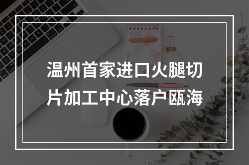 温州首家进口火腿切片加工中心落户瓯海