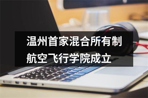 温州首家混合所有制航空飞行学院成立