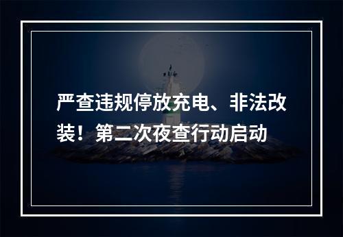 严查违规停放充电、非法改装！第二次夜查行动启动