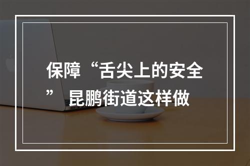 保障“舌尖上的安全” 昆鹏街道这样做