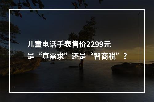 儿童电话手表售价2299元 是“真需求”还是“智商税”？
