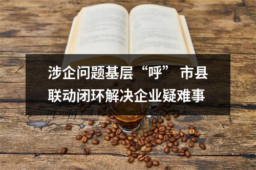 涉企问题基层“呼” 市县联动闭环解决企业疑难事