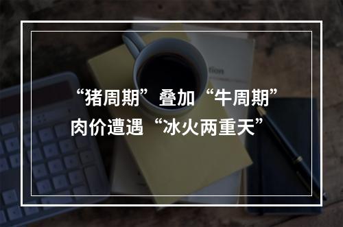 “猪周期”叠加“牛周期” 肉价遭遇“冰火两重天”