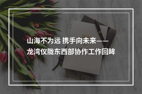 山海不为远 携手向未来——龙湾仪陇东西部协作工作回眸