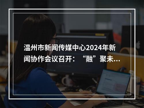 温州市新闻传媒中心2024年新闻协作会议召开：“融”聚未来 共创“媒”好