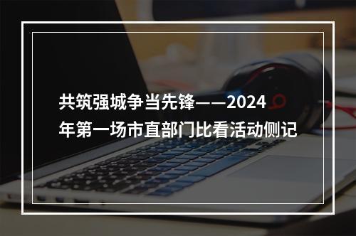 共筑强城争当先锋——2024年第一场市直部门比看活动侧记