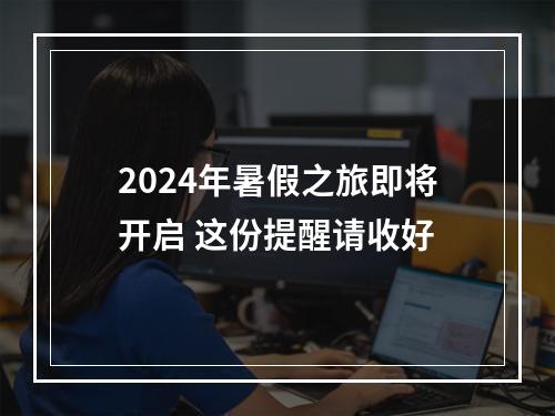 2024年暑假之旅即将开启 这份提醒请收好