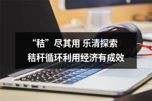 “秸”尽其用 乐清探索秸秆循环利用经济有成效