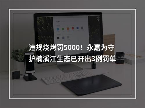 违规烧烤罚5000！永嘉为守护楠溪江生态已开出3例罚单