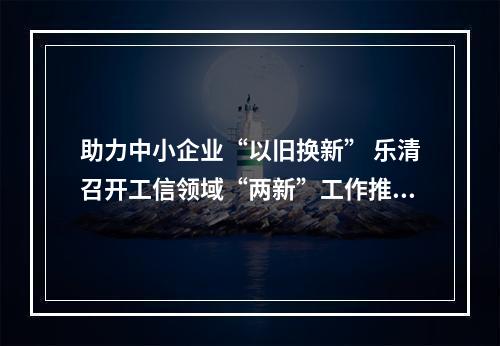 助力中小企业“以旧换新” 乐清召开工信领域“两新”工作推进会