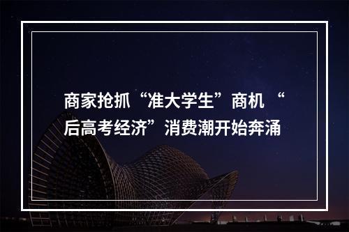 商家抢抓“准大学生”商机 “后高考经济”消费潮开始奔涌
