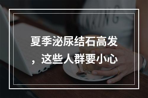 夏季泌尿结石高发，这些人群要小心