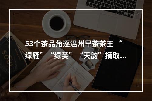 53个茶品角逐温州早茶茶王 “绿雁”“绿芙”“天韵”摘取绿茶红茶黄茶桂冠