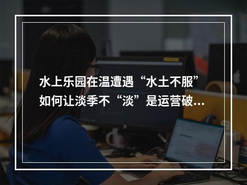 水上乐园在温遭遇“水土不服” 如何让淡季不“淡”是运营破题关键