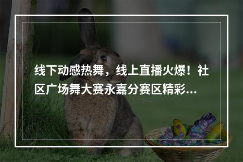 线下动感热舞，线上直播火爆！社区广场舞大赛永嘉分赛区精彩开跳