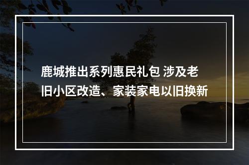 鹿城推出系列惠民礼包 涉及老旧小区改造、家装家电以旧换新