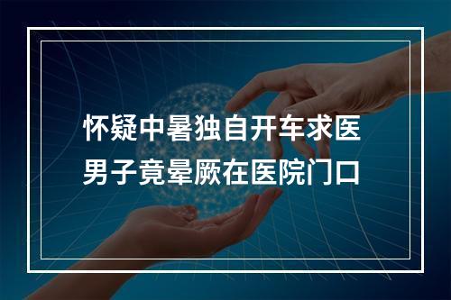 怀疑中暑独自开车求医 男子竟晕厥在医院门口