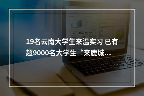 19名云南大学生来温实习 已有超9000名大学生“来鹿城·创未来”
